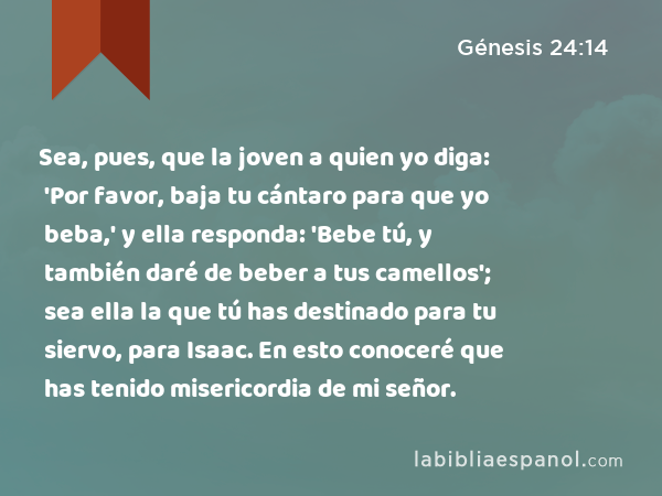 Sea, pues, que la joven a quien yo diga: 'Por favor, baja tu cántaro para que yo beba,' y ella responda: 'Bebe tú, y también daré de beber a tus camellos'; sea ella la que tú has destinado para tu siervo, para Isaac. En esto conoceré que has tenido misericordia de mi señor. - Génesis 24:14