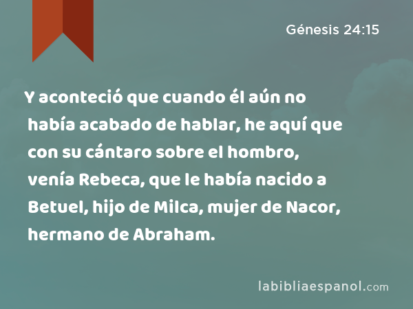 Y aconteció que cuando él aún no había acabado de hablar, he aquí que con su cántaro sobre el hombro, venía Rebeca, que le había nacido a Betuel, hijo de Milca, mujer de Nacor, hermano de Abraham. - Génesis 24:15