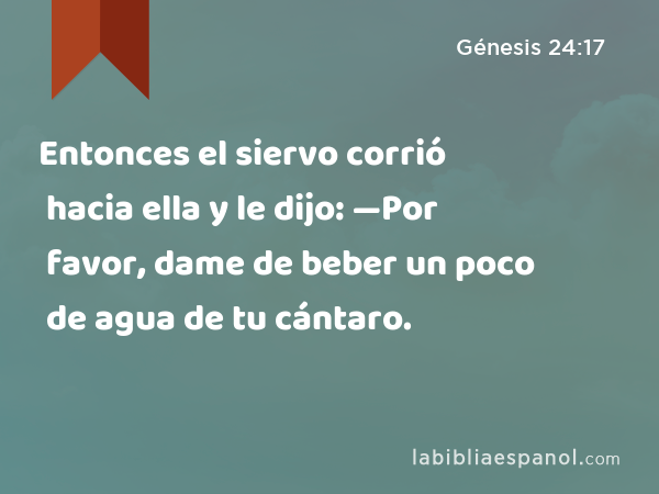 Entonces el siervo corrió hacia ella y le dijo: —Por favor, dame de beber un poco de agua de tu cántaro. - Génesis 24:17