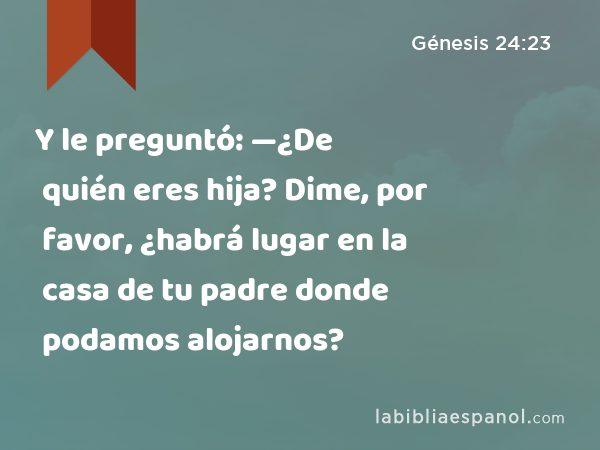 Y le preguntó: —¿De quién eres hija? Dime, por favor, ¿habrá lugar en la casa de tu padre donde podamos alojarnos? - Génesis 24:23