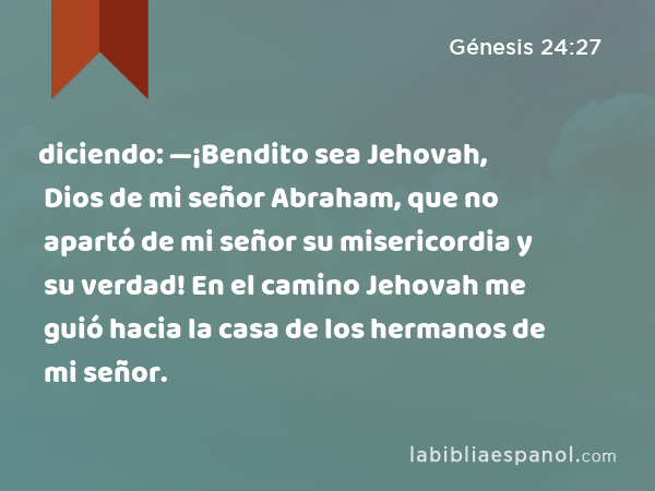 diciendo: —¡Bendito sea Jehovah, Dios de mi señor Abraham, que no apartó de mi señor su misericordia y su verdad! En el camino Jehovah me guió hacia la casa de los hermanos de mi señor. - Génesis 24:27