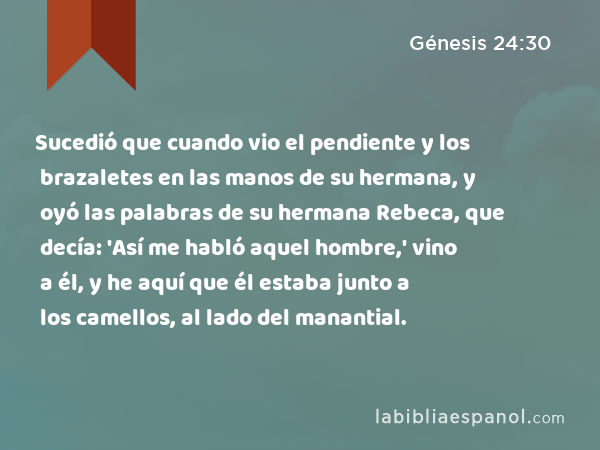 Sucedió que cuando vio el pendiente y los brazaletes en las manos de su hermana, y oyó las palabras de su hermana Rebeca, que decía: 'Así me habló aquel hombre,' vino a él, y he aquí que él estaba junto a los camellos, al lado del manantial. - Génesis 24:30