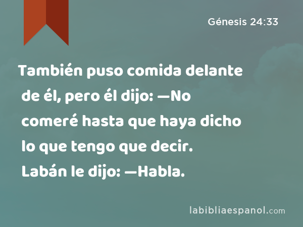 También puso comida delante de él, pero él dijo: —No comeré hasta que haya dicho lo que tengo que decir. Labán le dijo: —Habla. - Génesis 24:33