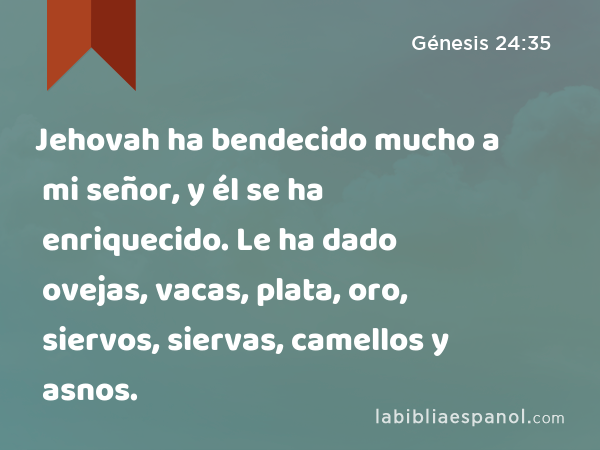 Jehovah ha bendecido mucho a mi señor, y él se ha enriquecido. Le ha dado ovejas, vacas, plata, oro, siervos, siervas, camellos y asnos. - Génesis 24:35