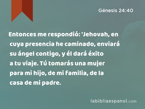 Entonces me respondió: 'Jehovah, en cuya presencia he caminado, enviará su ángel contigo, y él dará éxito a tu viaje. Tú tomarás una mujer para mi hijo, de mi familia, de la casa de mi padre. - Génesis 24:40