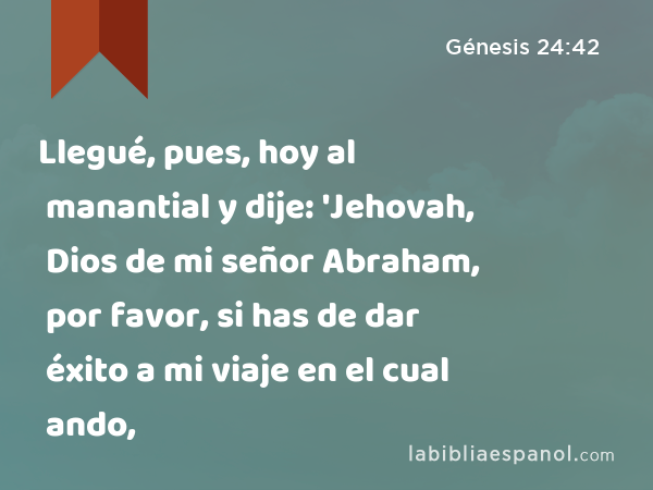 Llegué, pues, hoy al manantial y dije: 'Jehovah, Dios de mi señor Abraham, por favor, si has de dar éxito a mi viaje en el cual ando, - Génesis 24:42