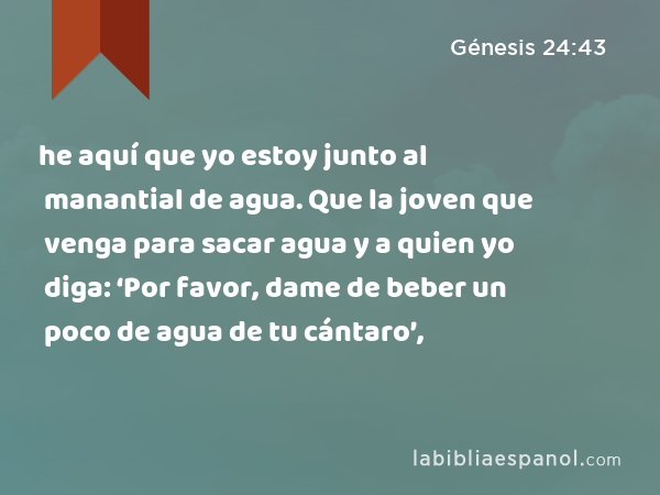 he aquí que yo estoy junto al manantial de agua. Que la joven que venga para sacar agua y a quien yo diga: ‘Por favor, dame de beber un poco de agua de tu cántaro’, - Génesis 24:43