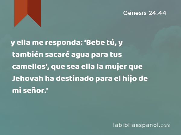 y ella me responda: ‘Bebe tú, y también sacaré agua para tus camellos’, que sea ella la mujer que Jehovah ha destinado para el hijo de mi señor.' - Génesis 24:44