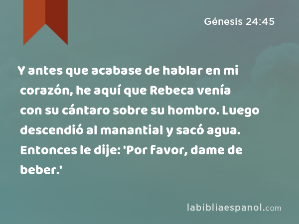 Y antes que acabase de hablar en mi corazón, he aquí que Rebeca venía con su cántaro sobre su hombro. Luego descendió al manantial y sacó agua. Entonces le dije: 'Por favor, dame de beber.' - Génesis 24:45