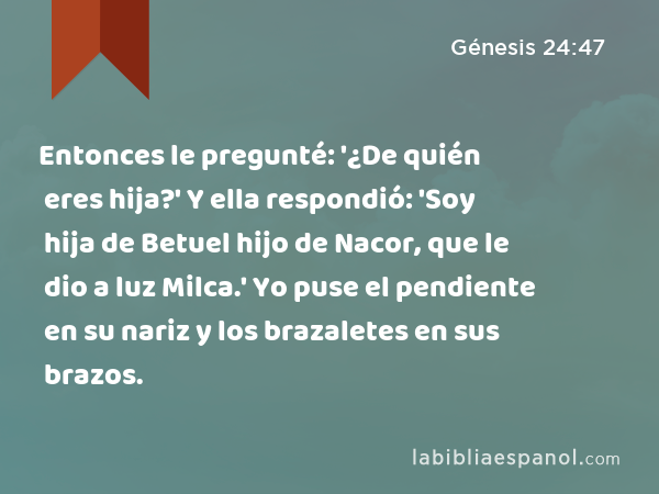 Entonces le pregunté: '¿De quién eres hija?' Y ella respondió: 'Soy hija de Betuel hijo de Nacor, que le dio a luz Milca.' Yo puse el pendiente en su nariz y los brazaletes en sus brazos. - Génesis 24:47