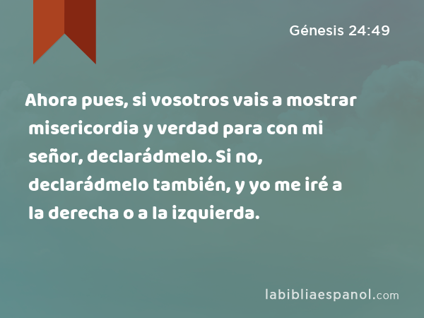 Ahora pues, si vosotros vais a mostrar misericordia y verdad para con mi señor, declarádmelo. Si no, declarádmelo también, y yo me iré a la derecha o a la izquierda. - Génesis 24:49