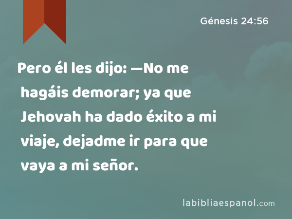 Pero él les dijo: —No me hagáis demorar; ya que Jehovah ha dado éxito a mi viaje, dejadme ir para que vaya a mi señor. - Génesis 24:56