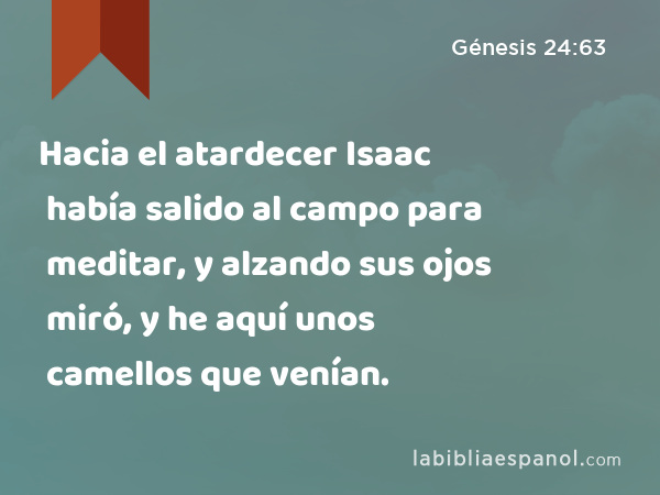 Hacia el atardecer Isaac había salido al campo para meditar, y alzando sus ojos miró, y he aquí unos camellos que venían. - Génesis 24:63