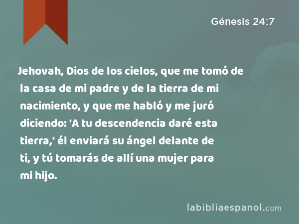 Jehovah, Dios de los cielos, que me tomó de la casa de mi padre y de la tierra de mi nacimiento, y que me habló y me juró diciendo: 'A tu descendencia daré esta tierra,' él enviará su ángel delante de ti, y tú tomarás de allí una mujer para mi hijo. - Génesis 24:7