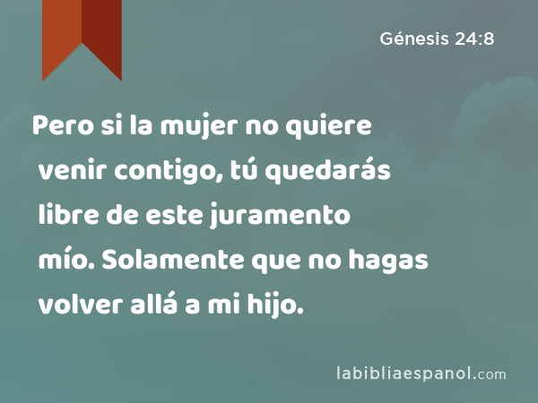 Pero si la mujer no quiere venir contigo, tú quedarás libre de este juramento mío. Solamente que no hagas volver allá a mi hijo. - Génesis 24:8