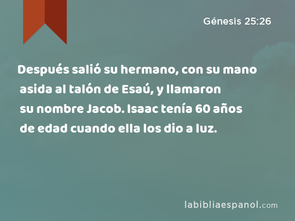 Después salió su hermano, con su mano asida al talón de Esaú, y llamaron su nombre Jacob. Isaac tenía 60 años de edad cuando ella los dio a luz. - Génesis 25:26