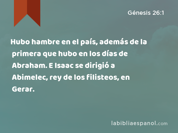 Hubo hambre en el país, además de la primera que hubo en los días de Abraham. E Isaac se dirigió a Abimelec, rey de los filisteos, en Gerar. - Génesis 26:1