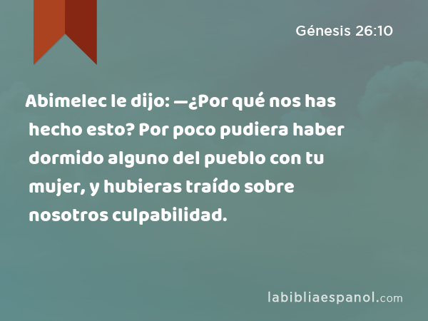 Abimelec le dijo: —¿Por qué nos has hecho esto? Por poco pudiera haber dormido alguno del pueblo con tu mujer, y hubieras traído sobre nosotros culpabilidad. - Génesis 26:10