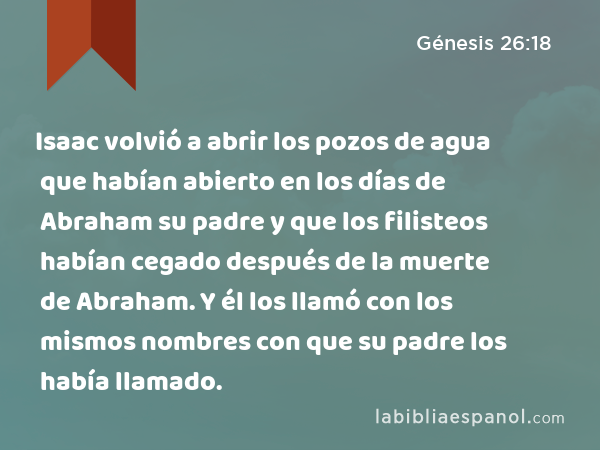 Isaac volvió a abrir los pozos de agua que habían abierto en los días de Abraham su padre y que los filisteos habían cegado después de la muerte de Abraham. Y él los llamó con los mismos nombres con que su padre los había llamado. - Génesis 26:18