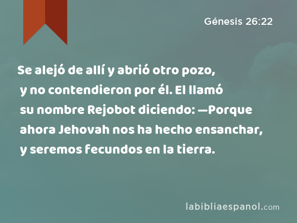 Se alejó de allí y abrió otro pozo, y no contendieron por él. El llamó su nombre Rejobot diciendo: —Porque ahora Jehovah nos ha hecho ensanchar, y seremos fecundos en la tierra. - Génesis 26:22