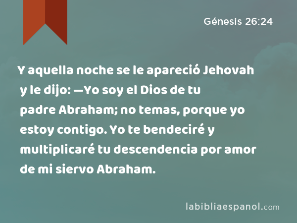 Y aquella noche se le apareció Jehovah y le dijo: —Yo soy el Dios de tu padre Abraham; no temas, porque yo estoy contigo. Yo te bendeciré y multiplicaré tu descendencia por amor de mi siervo Abraham. - Génesis 26:24