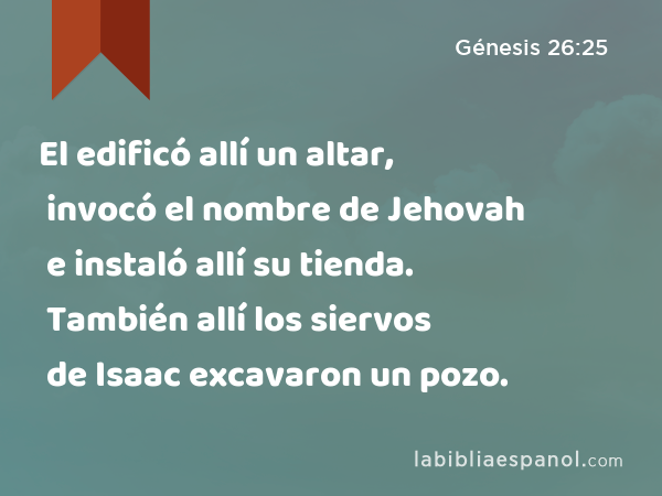 El edificó allí un altar, invocó el nombre de Jehovah e instaló allí su tienda. También allí los siervos de Isaac excavaron un pozo. - Génesis 26:25