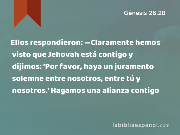 Ellos respondieron: —Claramente hemos visto que Jehovah está contigo y dijimos: 'Por favor, haya un juramento solemne entre nosotros, entre tú y nosotros.' Hagamos una alianza contigo - Génesis 26:28