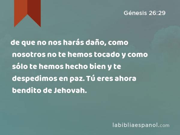 de que no nos harás daño, como nosotros no te hemos tocado y como sólo te hemos hecho bien y te despedimos en paz. Tú eres ahora bendito de Jehovah. - Génesis 26:29