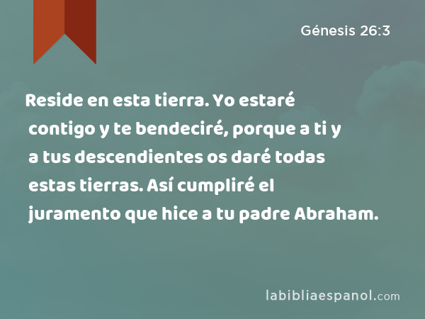 Reside en esta tierra. Yo estaré contigo y te bendeciré, porque a ti y a tus descendientes os daré todas estas tierras. Así cumpliré el juramento que hice a tu padre Abraham. - Génesis 26:3