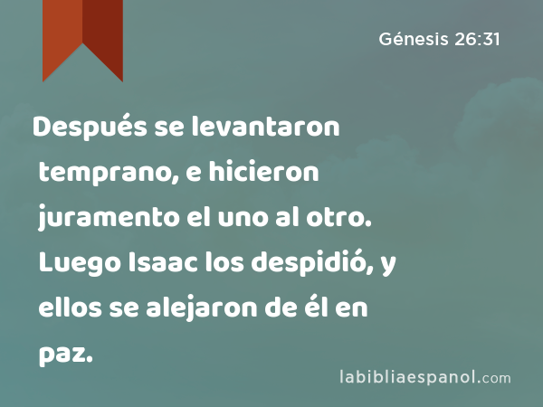 Después se levantaron temprano, e hicieron juramento el uno al otro. Luego Isaac los despidió, y ellos se alejaron de él en paz. - Génesis 26:31