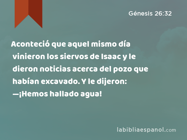 Aconteció que aquel mismo día vinieron los siervos de Isaac y le dieron noticias acerca del pozo que habían excavado. Y le dijeron: —¡Hemos hallado agua! - Génesis 26:32