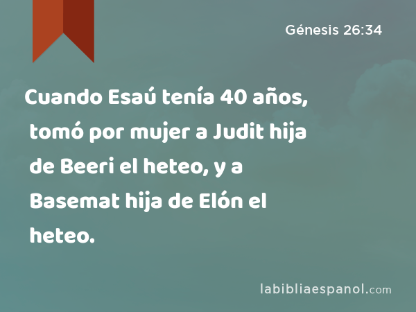 Cuando Esaú tenía 40 años, tomó por mujer a Judit hija de Beeri el heteo, y a Basemat hija de Elón el heteo. - Génesis 26:34