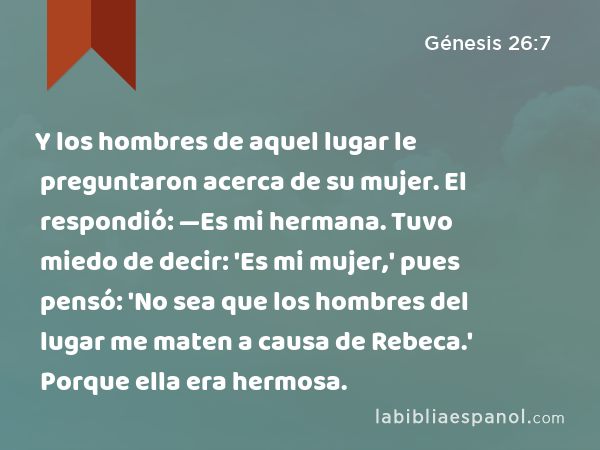 Y los hombres de aquel lugar le preguntaron acerca de su mujer. El respondió: —Es mi hermana. Tuvo miedo de decir: 'Es mi mujer,' pues pensó: 'No sea que los hombres del lugar me maten a causa de Rebeca.' Porque ella era hermosa. - Génesis 26:7