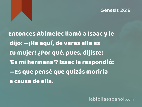 Entonces Abimelec llamó a Isaac y le dijo: —¡He aquí, de veras ella es tu mujer! ¿Por qué, pues, dijiste: 'Es mi hermana'? Isaac le respondió: —Es que pensé que quizás moriría a causa de ella. - Génesis 26:9