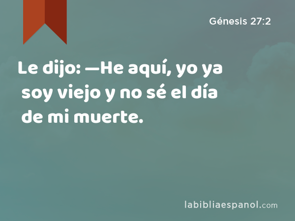 Le dijo: —He aquí, yo ya soy viejo y no sé el día de mi muerte. - Génesis 27:2