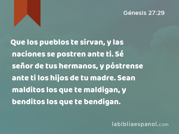 Que los pueblos te sirvan, y las naciones se postren ante ti. Sé señor de tus hermanos, y póstrense ante ti los hijos de tu madre. Sean malditos los que te maldigan, y benditos los que te bendigan. - Génesis 27:29