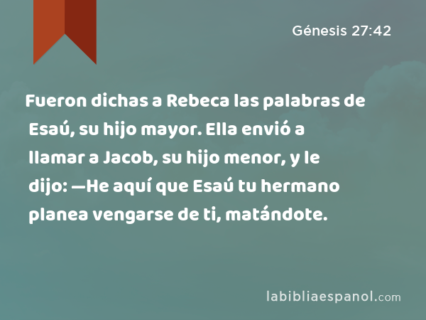 Fueron dichas a Rebeca las palabras de Esaú, su hijo mayor. Ella envió a llamar a Jacob, su hijo menor, y le dijo: —He aquí que Esaú tu hermano planea vengarse de ti, matándote. - Génesis 27:42