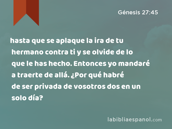 hasta que se aplaque la ira de tu hermano contra ti y se olvide de lo que le has hecho. Entonces yo mandaré a traerte de allá. ¿Por qué habré de ser privada de vosotros dos en un solo día? - Génesis 27:45