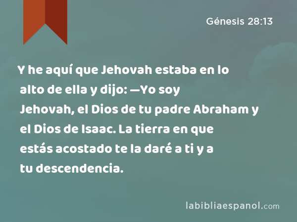 Y he aquí que Jehovah estaba en lo alto de ella y dijo: —Yo soy Jehovah, el Dios de tu padre Abraham y el Dios de Isaac. La tierra en que estás acostado te la daré a ti y a tu descendencia. - Génesis 28:13