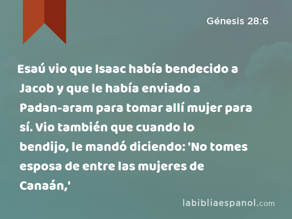 Esaú vio que Isaac había bendecido a Jacob y que le había enviado a Padan-aram para tomar allí mujer para sí. Vio también que cuando lo bendijo, le mandó diciendo: 'No tomes esposa de entre las mujeres de Canaán,' - Génesis 28:6