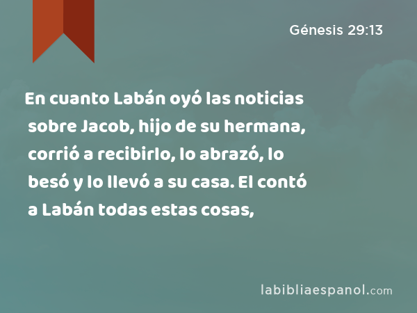 En cuanto Labán oyó las noticias sobre Jacob, hijo de su hermana, corrió a recibirlo, lo abrazó, lo besó y lo llevó a su casa. El contó a Labán todas estas cosas, - Génesis 29:13