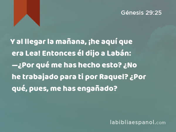 Y al llegar la mañana, ¡he aquí que era Lea! Entonces él dijo a Labán: —¿Por qué me has hecho esto? ¿No he trabajado para ti por Raquel? ¿Por qué, pues, me has engañado? - Génesis 29:25