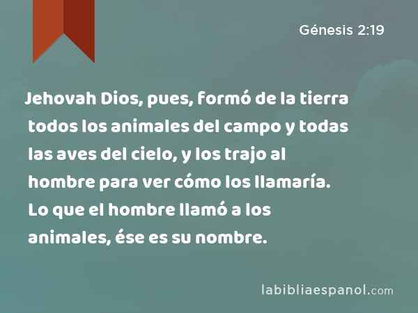 Jehovah Dios, pues, formó de la tierra todos los animales del campo y todas las aves del cielo, y los trajo al hombre para ver cómo los llamaría. Lo que el hombre llamó a los animales, ése es su nombre. - Génesis 2:19