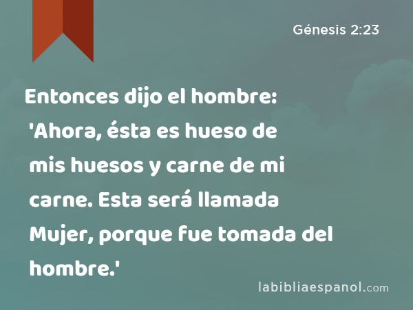 Entonces dijo el hombre: 'Ahora, ésta es hueso de mis huesos y carne de mi carne. Esta será llamada Mujer, porque fue tomada del hombre.' - Génesis 2:23