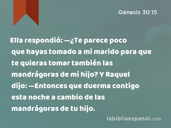 Ella respondió: —¿Te parece poco que hayas tomado a mi marido para que te quieras tomar también las mandrágoras de mi hijo? Y Raquel dijo: —Entonces que duerma contigo esta noche a cambio de las mandrágoras de tu hijo. - Génesis 30:15