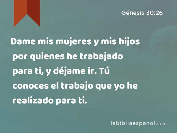 Dame mis mujeres y mis hijos por quienes he trabajado para ti, y déjame ir. Tú conoces el trabajo que yo he realizado para ti. - Génesis 30:26