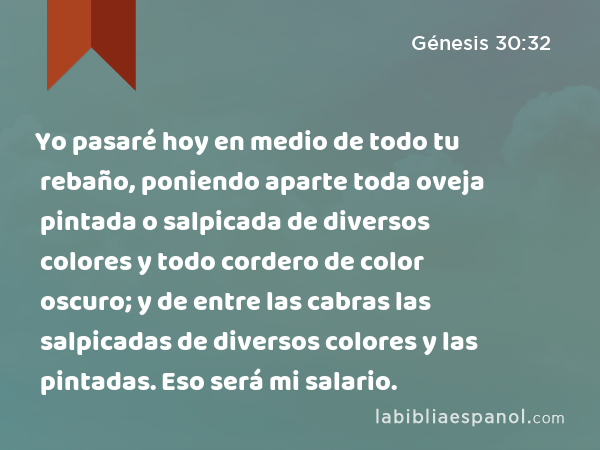 Yo pasaré hoy en medio de todo tu rebaño, poniendo aparte toda oveja pintada o salpicada de diversos colores y todo cordero de color oscuro; y de entre las cabras las salpicadas de diversos colores y las pintadas. Eso será mi salario. - Génesis 30:32