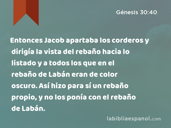 Entonces Jacob apartaba los corderos y dirigía la vista del rebaño hacia lo listado y a todos los que en el rebaño de Labán eran de color oscuro. Así hizo para sí un rebaño propio, y no los ponía con el rebaño de Labán. - Génesis 30:40