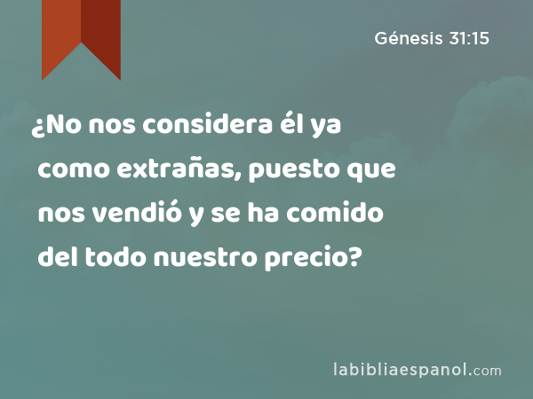 ¿No nos considera él ya como extrañas, puesto que nos vendió y se ha comido del todo nuestro precio? - Génesis 31:15