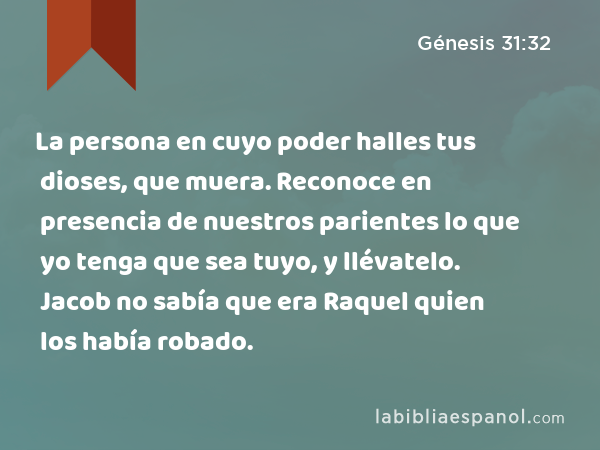 La persona en cuyo poder halles tus dioses, que muera. Reconoce en presencia de nuestros parientes lo que yo tenga que sea tuyo, y llévatelo. Jacob no sabía que era Raquel quien los había robado. - Génesis 31:32